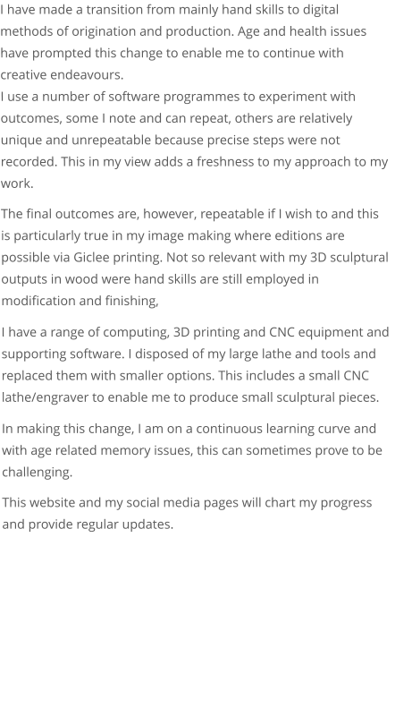 I have made a transition from mainly hand skills to digital methods of origination and production. Age and health issues have prompted this change to enable me to continue with creative endeavours. I use a number of software programmes to experiment with outcomes, some I note and can repeat, others are relatively unique and unrepeatable because precise steps were not recorded. This in my view adds a freshness to my approach to my work.  The final outcomes are, however, repeatable if I wish to and this  is particularly true in my image making where editions are possible via Giclee printing. Not so relevant with my 3D sculptural outputs in wood were hand skills are still employed in modification and finishing,  I have a range of computing, 3D printing and CNC equipment and supporting software. I disposed of my large lathe and tools and replaced them with smaller options. This includes a small CNC lathe/engraver to enable me to produce small sculptural pieces.  In making this change, I am on a continuous learning curve and with age related memory issues, this can sometimes prove to be challenging.  This website and my social media pages will chart my progress and provide regular updates.